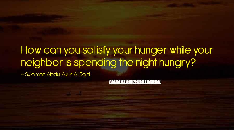 Sulaiman Abdul Aziz Al Rajhi Quotes: How can you satisfy your hunger while your neighbor is spending the night hungry?