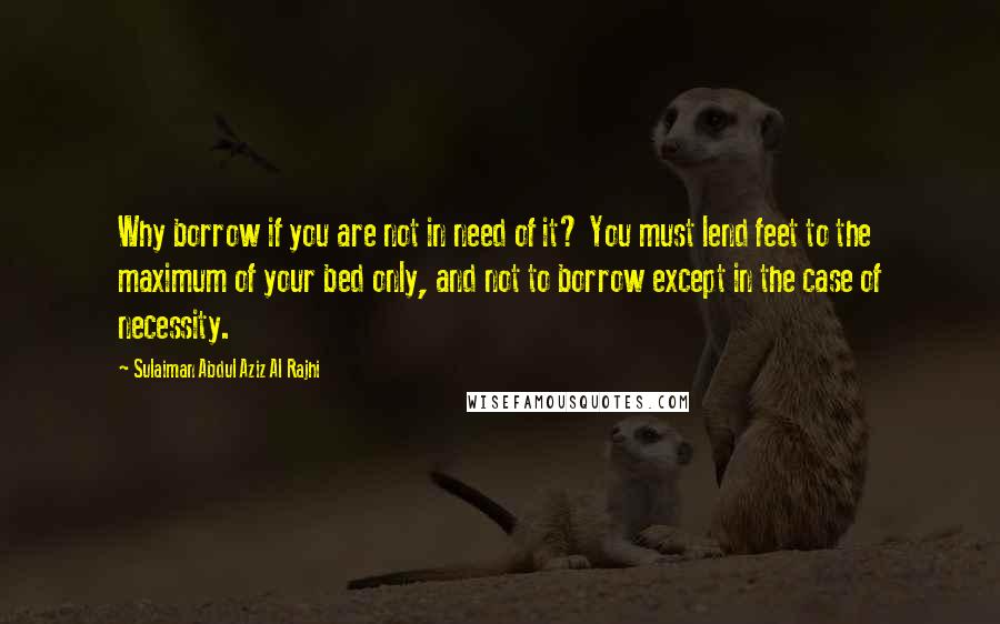 Sulaiman Abdul Aziz Al Rajhi Quotes: Why borrow if you are not in need of it? You must lend feet to the maximum of your bed only, and not to borrow except in the case of necessity.