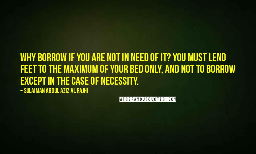 Sulaiman Abdul Aziz Al Rajhi Quotes: Why borrow if you are not in need of it? You must lend feet to the maximum of your bed only, and not to borrow except in the case of necessity.