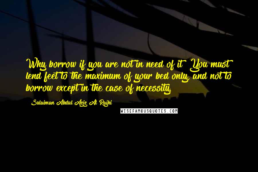 Sulaiman Abdul Aziz Al Rajhi Quotes: Why borrow if you are not in need of it? You must lend feet to the maximum of your bed only, and not to borrow except in the case of necessity.