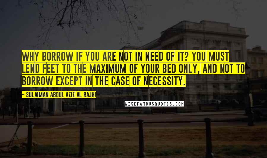 Sulaiman Abdul Aziz Al Rajhi Quotes: Why borrow if you are not in need of it? You must lend feet to the maximum of your bed only, and not to borrow except in the case of necessity.