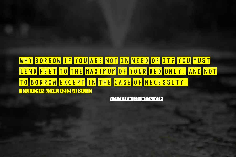 Sulaiman Abdul Aziz Al Rajhi Quotes: Why borrow if you are not in need of it? You must lend feet to the maximum of your bed only, and not to borrow except in the case of necessity.