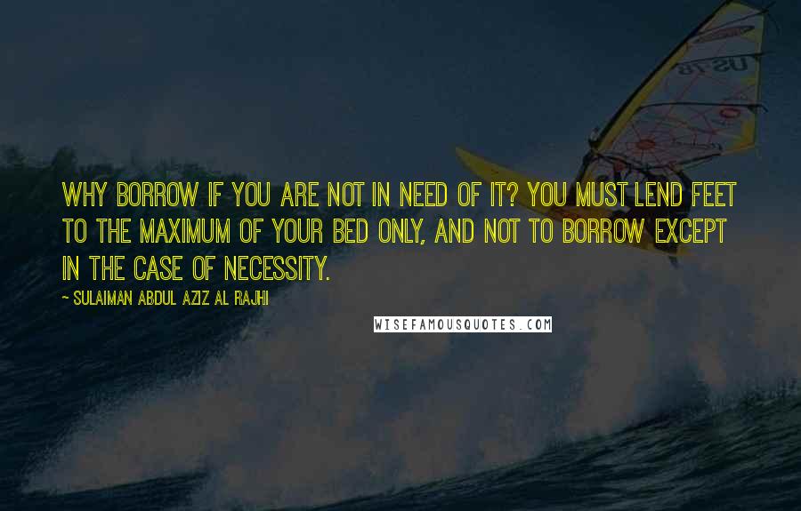 Sulaiman Abdul Aziz Al Rajhi Quotes: Why borrow if you are not in need of it? You must lend feet to the maximum of your bed only, and not to borrow except in the case of necessity.