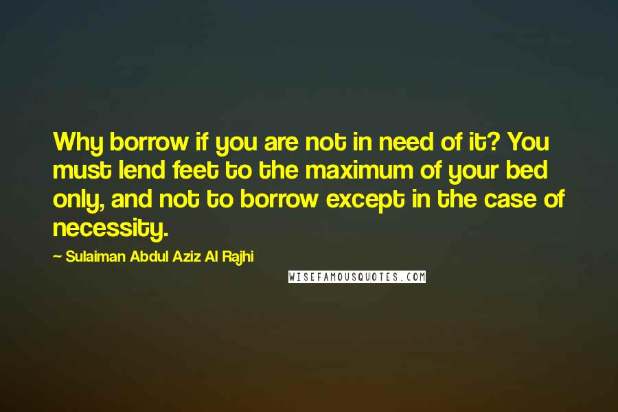 Sulaiman Abdul Aziz Al Rajhi Quotes: Why borrow if you are not in need of it? You must lend feet to the maximum of your bed only, and not to borrow except in the case of necessity.