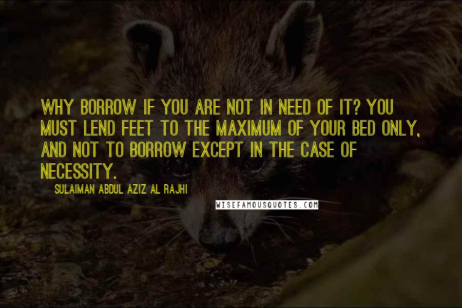 Sulaiman Abdul Aziz Al Rajhi Quotes: Why borrow if you are not in need of it? You must lend feet to the maximum of your bed only, and not to borrow except in the case of necessity.