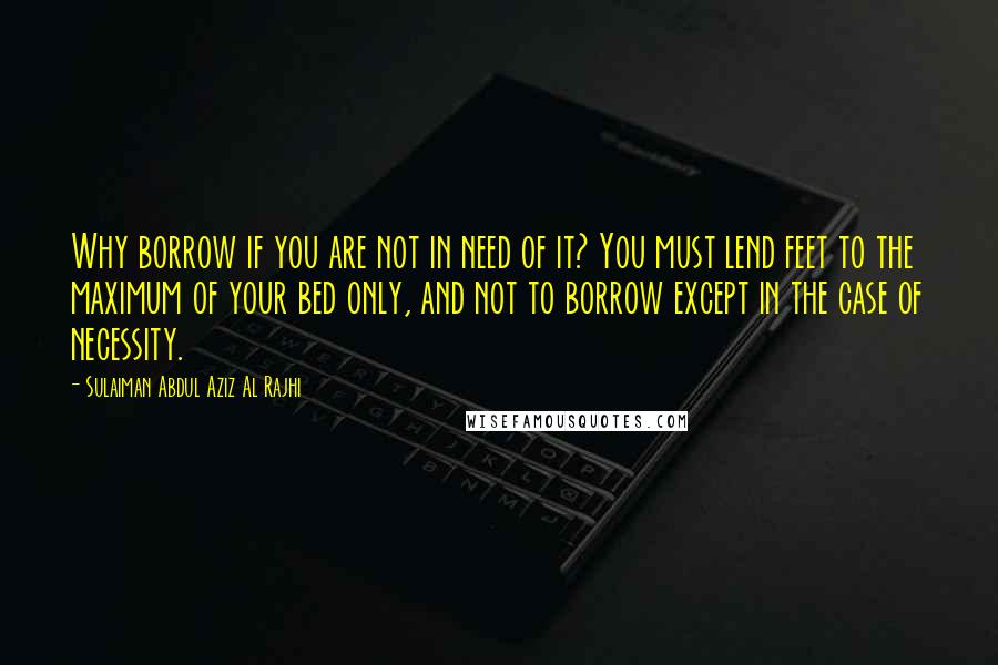 Sulaiman Abdul Aziz Al Rajhi Quotes: Why borrow if you are not in need of it? You must lend feet to the maximum of your bed only, and not to borrow except in the case of necessity.