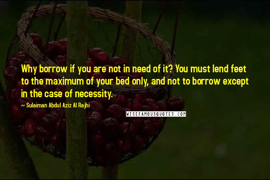 Sulaiman Abdul Aziz Al Rajhi Quotes: Why borrow if you are not in need of it? You must lend feet to the maximum of your bed only, and not to borrow except in the case of necessity.