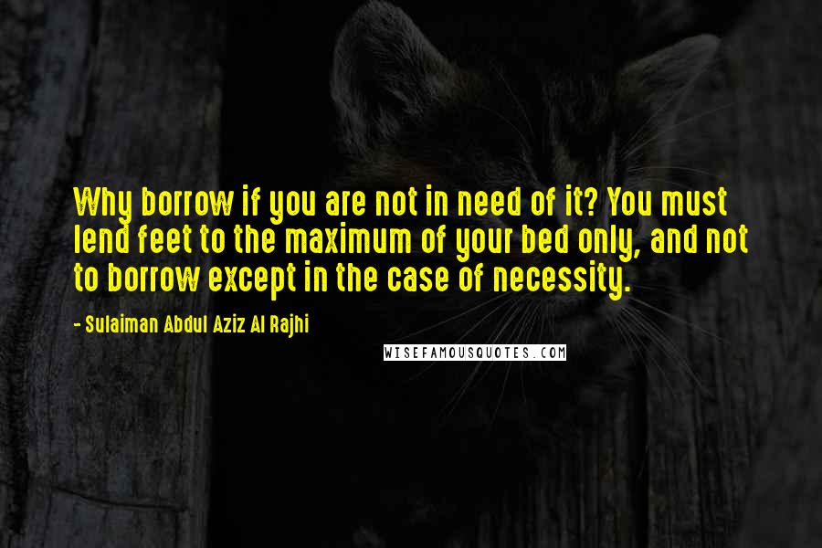 Sulaiman Abdul Aziz Al Rajhi Quotes: Why borrow if you are not in need of it? You must lend feet to the maximum of your bed only, and not to borrow except in the case of necessity.