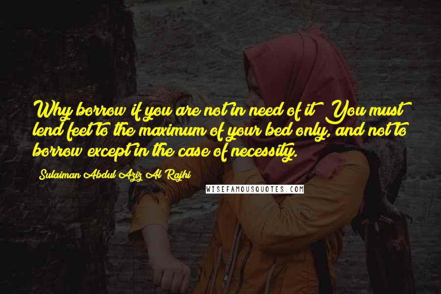 Sulaiman Abdul Aziz Al Rajhi Quotes: Why borrow if you are not in need of it? You must lend feet to the maximum of your bed only, and not to borrow except in the case of necessity.