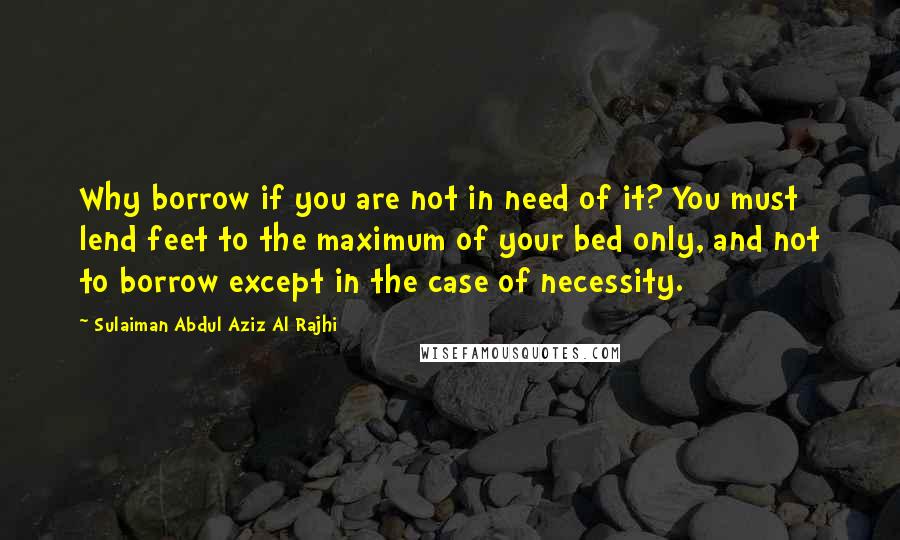 Sulaiman Abdul Aziz Al Rajhi Quotes: Why borrow if you are not in need of it? You must lend feet to the maximum of your bed only, and not to borrow except in the case of necessity.