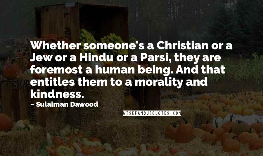 Sulaiman Dawood Quotes: Whether someone's a Christian or a Jew or a Hindu or a Parsi, they are foremost a human being. And that entitles them to a morality and kindness.