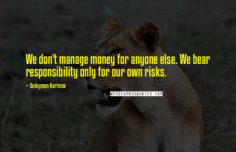 Suleyman Kerimov Quotes: We don't manage money for anyone else. We bear responsibility only for our own risks.