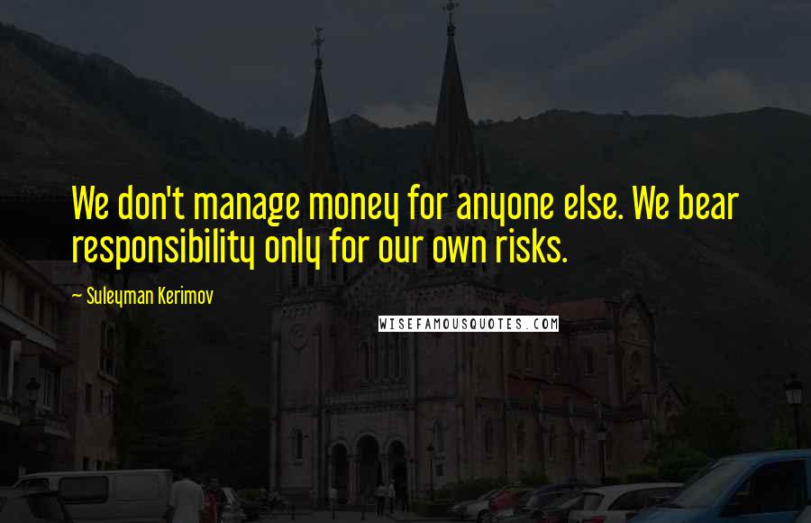 Suleyman Kerimov Quotes: We don't manage money for anyone else. We bear responsibility only for our own risks.