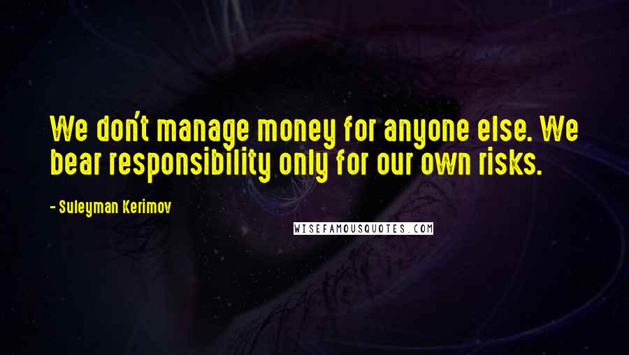 Suleyman Kerimov Quotes: We don't manage money for anyone else. We bear responsibility only for our own risks.