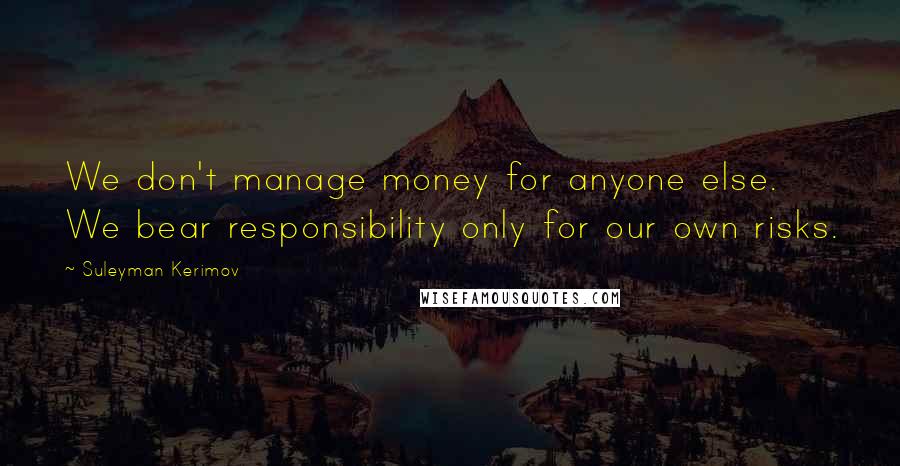 Suleyman Kerimov Quotes: We don't manage money for anyone else. We bear responsibility only for our own risks.