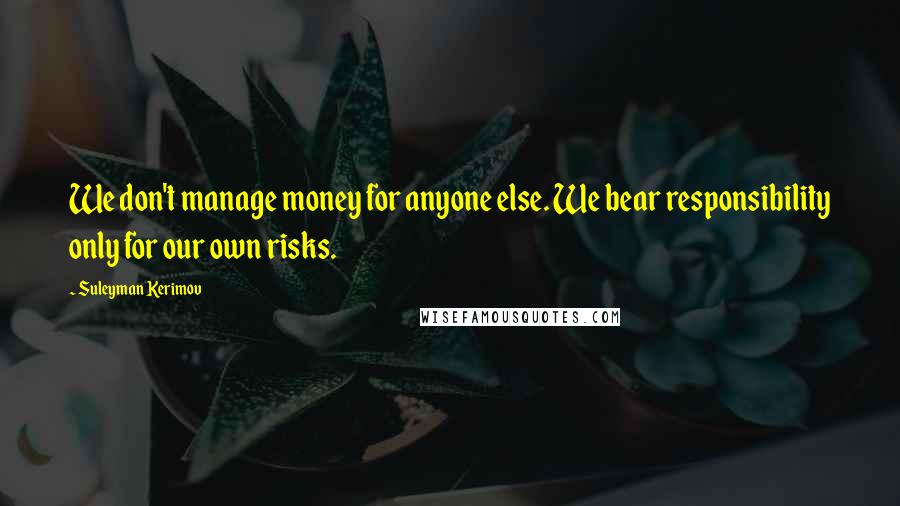 Suleyman Kerimov Quotes: We don't manage money for anyone else. We bear responsibility only for our own risks.