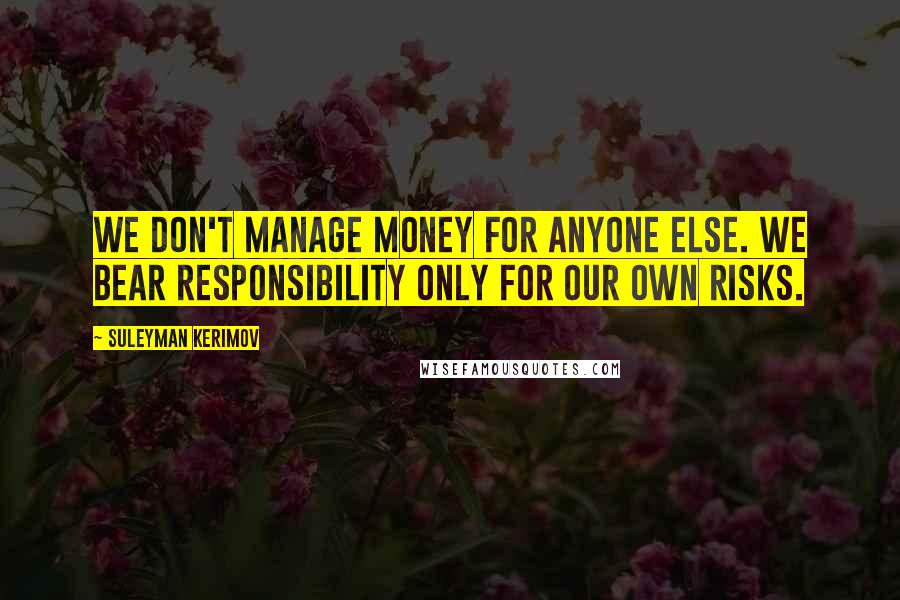 Suleyman Kerimov Quotes: We don't manage money for anyone else. We bear responsibility only for our own risks.