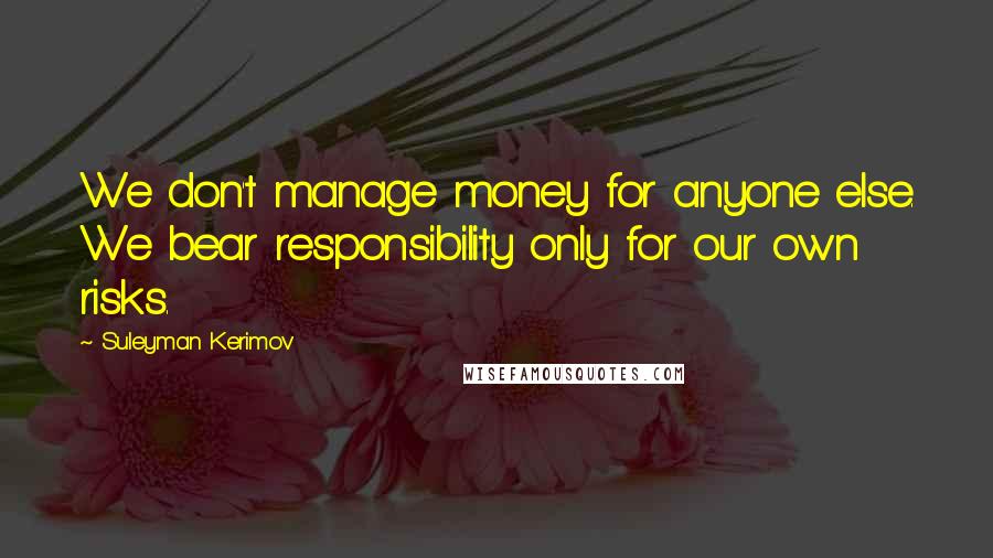 Suleyman Kerimov Quotes: We don't manage money for anyone else. We bear responsibility only for our own risks.