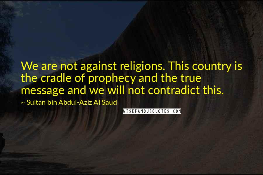 Sultan Bin Abdul-Aziz Al Saud Quotes: We are not against religions. This country is the cradle of prophecy and the true message and we will not contradict this.