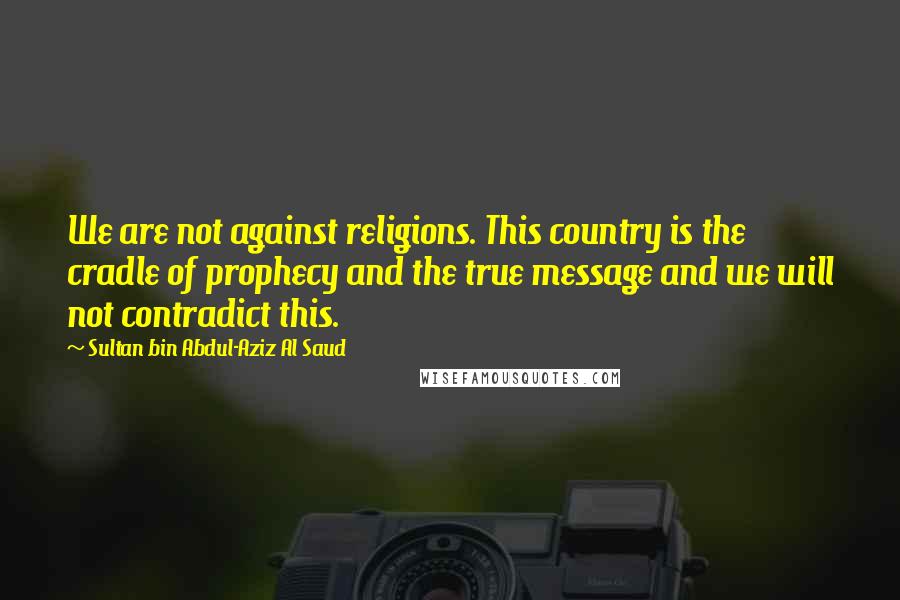 Sultan Bin Abdul-Aziz Al Saud Quotes: We are not against religions. This country is the cradle of prophecy and the true message and we will not contradict this.