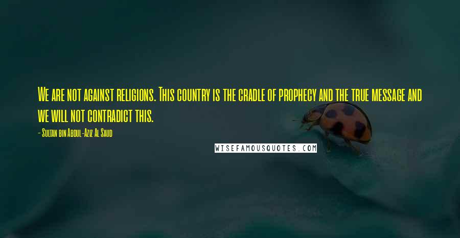 Sultan Bin Abdul-Aziz Al Saud Quotes: We are not against religions. This country is the cradle of prophecy and the true message and we will not contradict this.