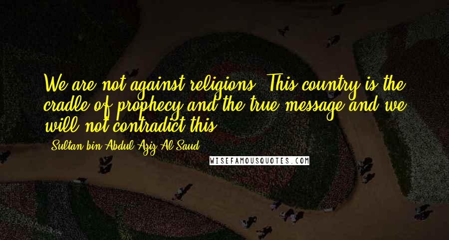 Sultan Bin Abdul-Aziz Al Saud Quotes: We are not against religions. This country is the cradle of prophecy and the true message and we will not contradict this.