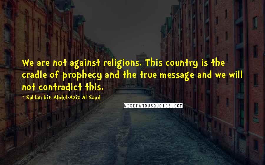 Sultan Bin Abdul-Aziz Al Saud Quotes: We are not against religions. This country is the cradle of prophecy and the true message and we will not contradict this.