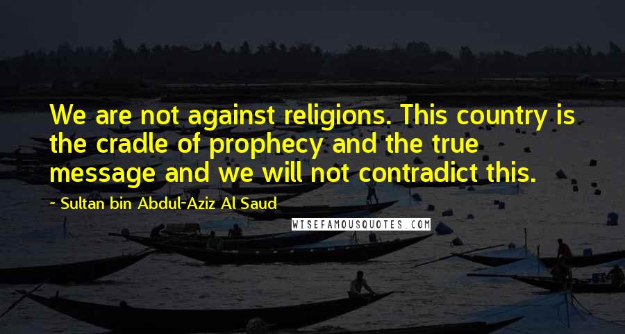 Sultan Bin Abdul-Aziz Al Saud Quotes: We are not against religions. This country is the cradle of prophecy and the true message and we will not contradict this.