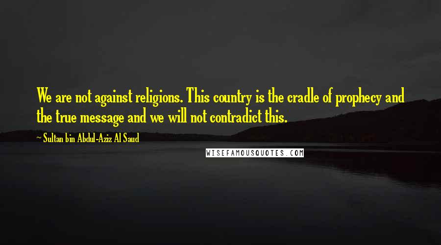 Sultan Bin Abdul-Aziz Al Saud Quotes: We are not against religions. This country is the cradle of prophecy and the true message and we will not contradict this.