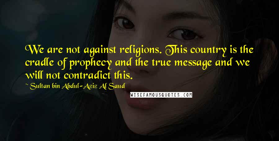 Sultan Bin Abdul-Aziz Al Saud Quotes: We are not against religions. This country is the cradle of prophecy and the true message and we will not contradict this.