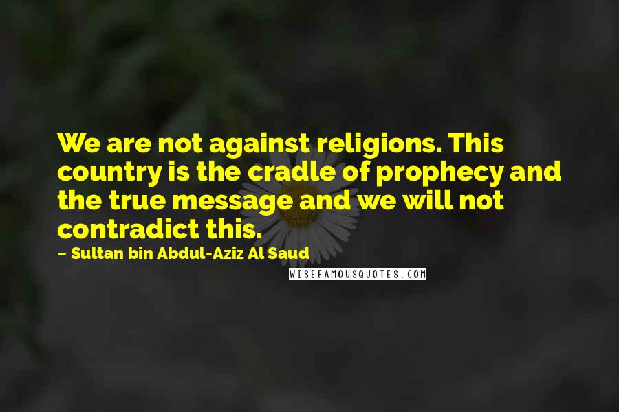 Sultan Bin Abdul-Aziz Al Saud Quotes: We are not against religions. This country is the cradle of prophecy and the true message and we will not contradict this.