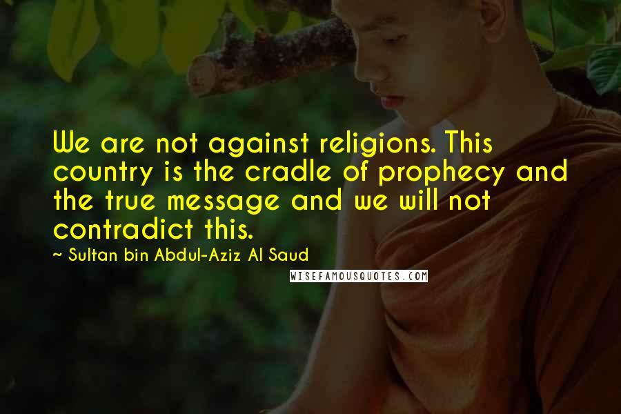 Sultan Bin Abdul-Aziz Al Saud Quotes: We are not against religions. This country is the cradle of prophecy and the true message and we will not contradict this.