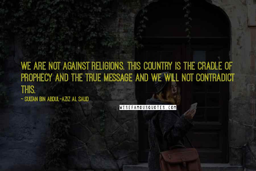 Sultan Bin Abdul-Aziz Al Saud Quotes: We are not against religions. This country is the cradle of prophecy and the true message and we will not contradict this.