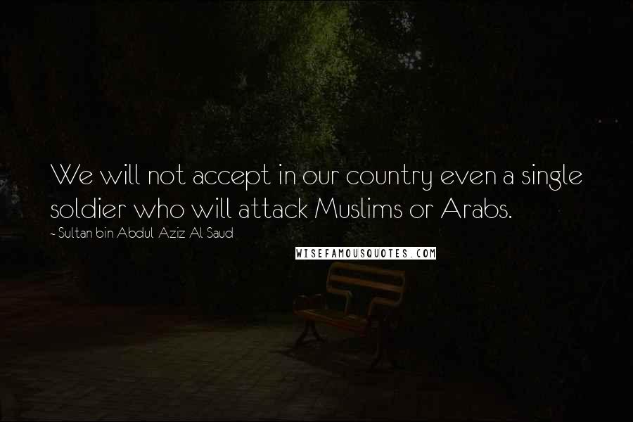 Sultan Bin Abdul-Aziz Al Saud Quotes: We will not accept in our country even a single soldier who will attack Muslims or Arabs.