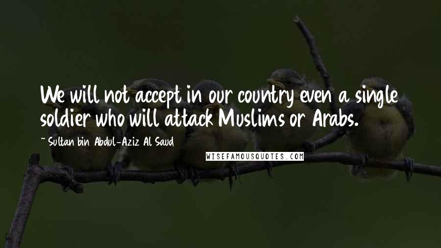 Sultan Bin Abdul-Aziz Al Saud Quotes: We will not accept in our country even a single soldier who will attack Muslims or Arabs.