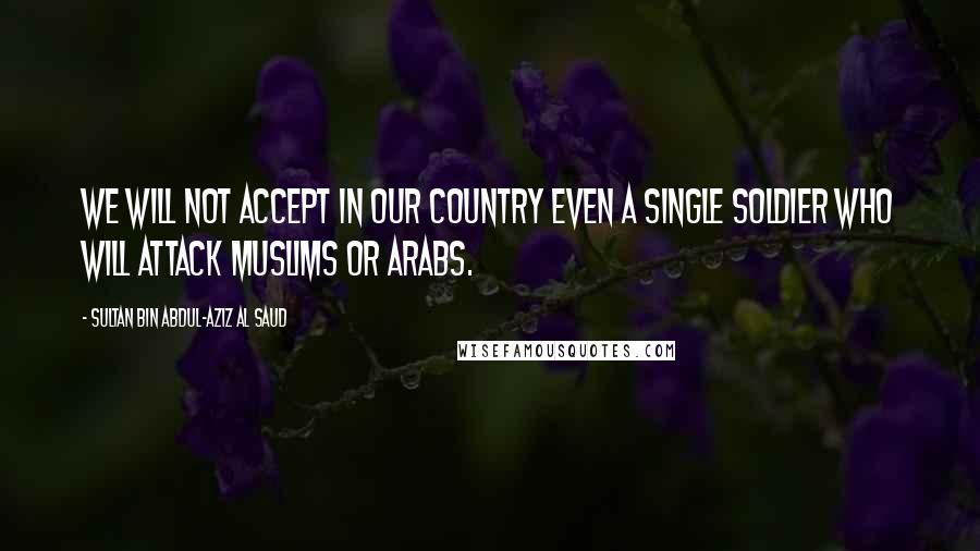 Sultan Bin Abdul-Aziz Al Saud Quotes: We will not accept in our country even a single soldier who will attack Muslims or Arabs.