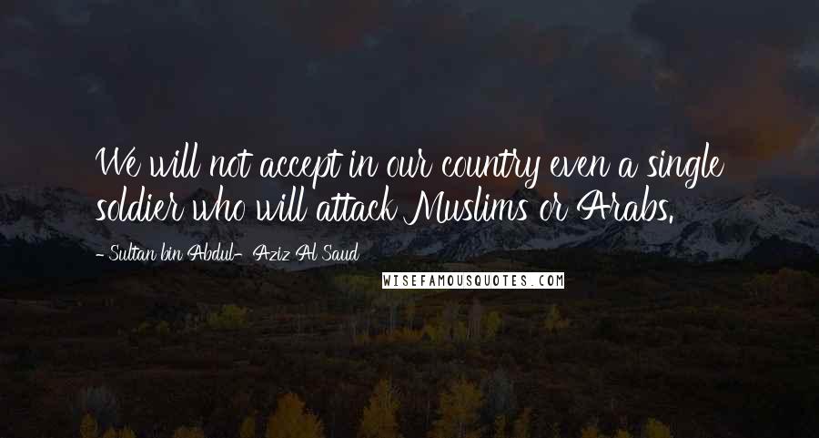 Sultan Bin Abdul-Aziz Al Saud Quotes: We will not accept in our country even a single soldier who will attack Muslims or Arabs.