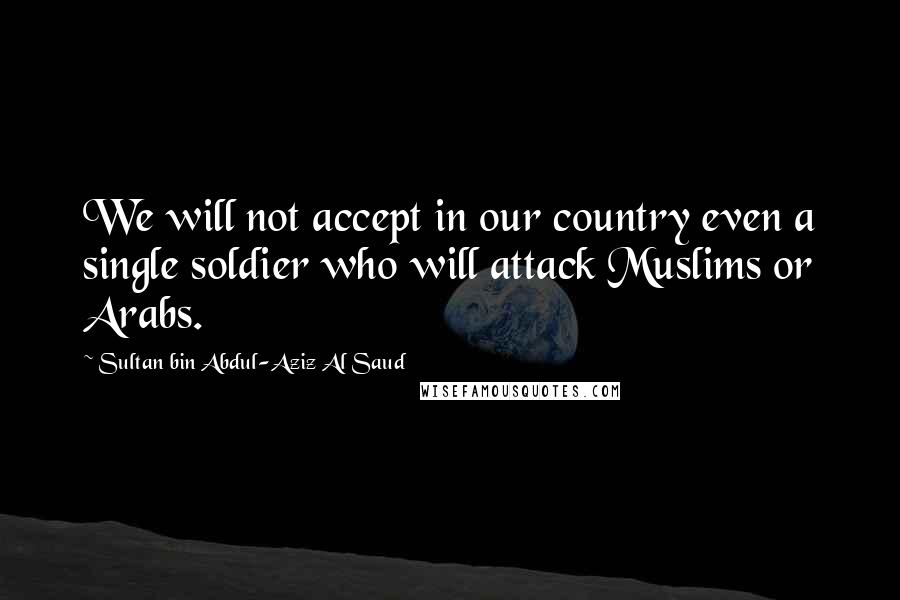 Sultan Bin Abdul-Aziz Al Saud Quotes: We will not accept in our country even a single soldier who will attack Muslims or Arabs.