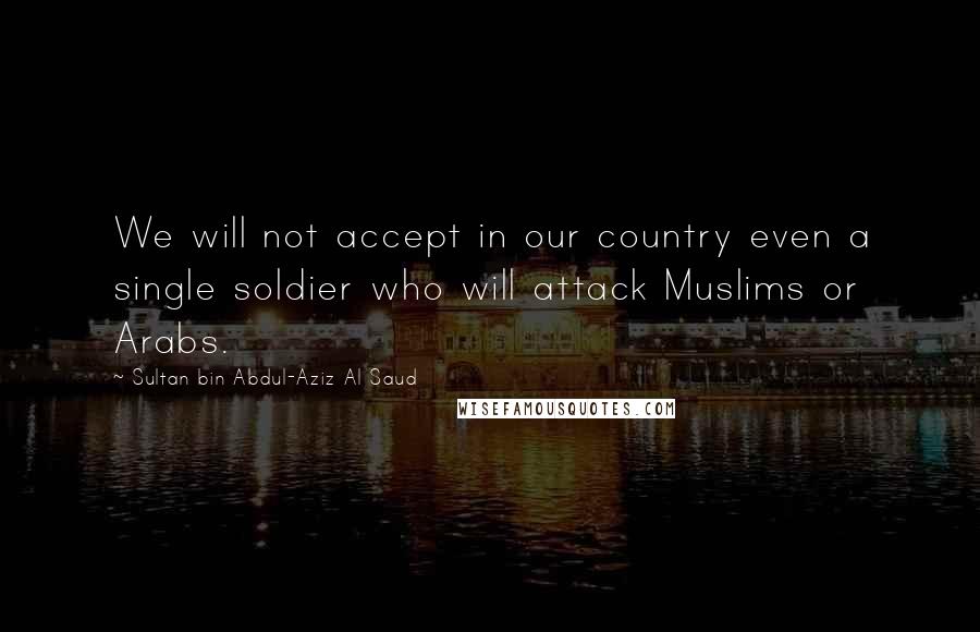 Sultan Bin Abdul-Aziz Al Saud Quotes: We will not accept in our country even a single soldier who will attack Muslims or Arabs.