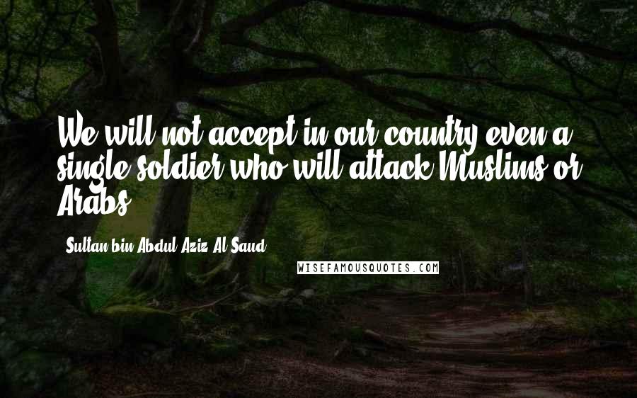 Sultan Bin Abdul-Aziz Al Saud Quotes: We will not accept in our country even a single soldier who will attack Muslims or Arabs.