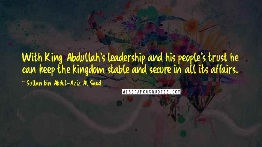 Sultan Bin Abdul-Aziz Al Saud Quotes: With King Abdullah's leadership and his people's trust he can keep the kingdom stable and secure in all its affairs.