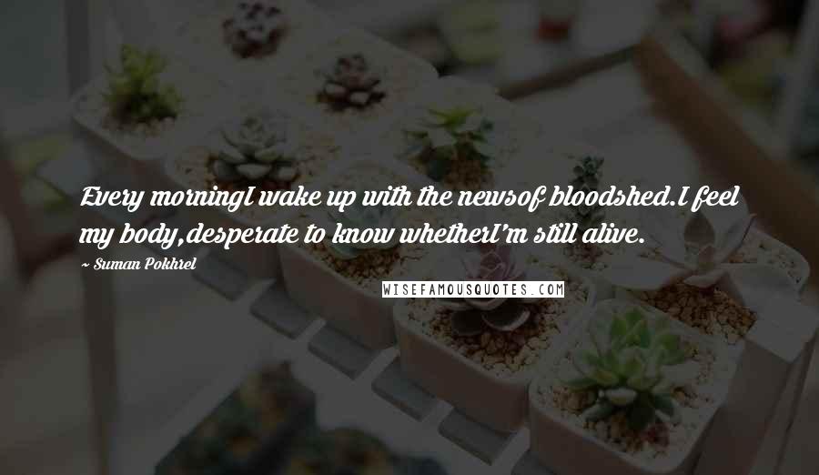 Suman Pokhrel Quotes: Every morningI wake up with the newsof bloodshed.I feel my body,desperate to know whetherI'm still alive.