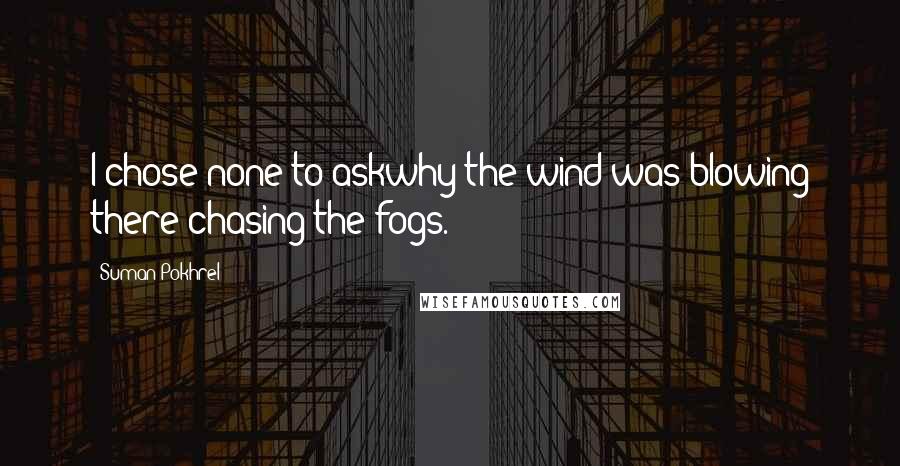 Suman Pokhrel Quotes: I chose none to askwhy the wind was blowing there chasing the fogs.