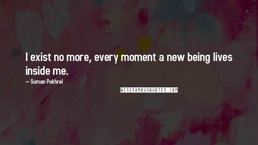 Suman Pokhrel Quotes: I exist no more, every moment a new being lives inside me.