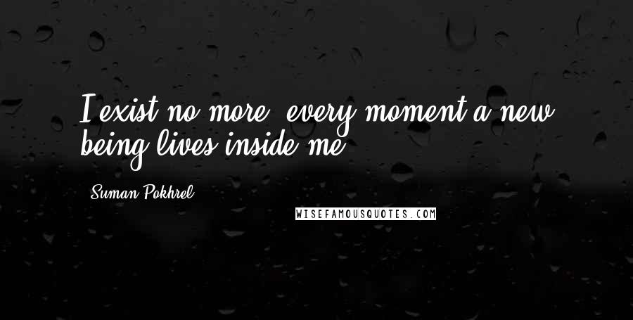 Suman Pokhrel Quotes: I exist no more, every moment a new being lives inside me.