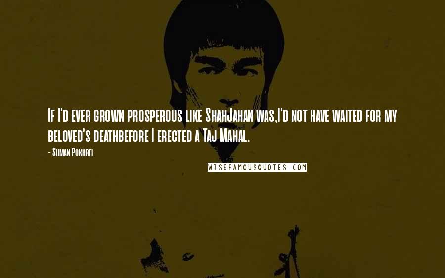 Suman Pokhrel Quotes: If I'd ever grown prosperous like ShahJahan was,I'd not have waited for my beloved's deathbefore I erected a Taj Mahal.