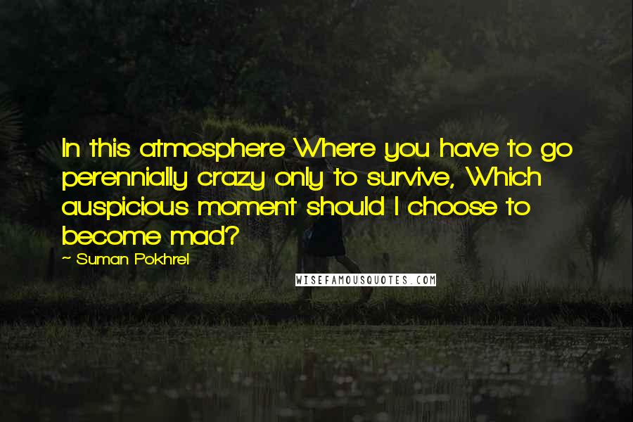 Suman Pokhrel Quotes: In this atmosphere Where you have to go perennially crazy only to survive, Which auspicious moment should I choose to become mad?