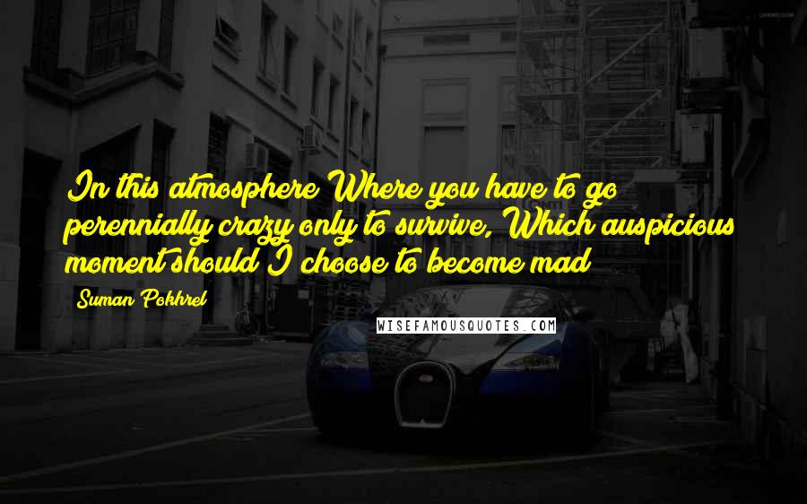 Suman Pokhrel Quotes: In this atmosphere Where you have to go perennially crazy only to survive, Which auspicious moment should I choose to become mad?