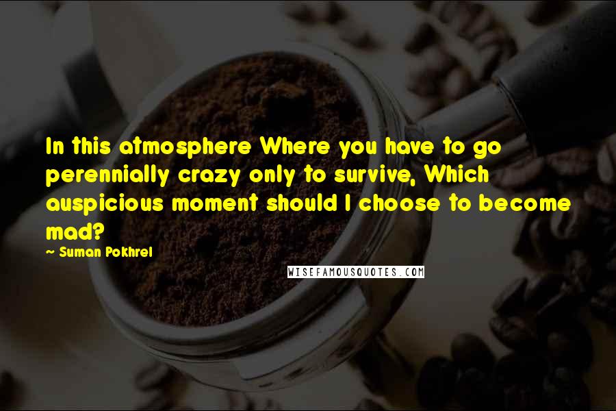 Suman Pokhrel Quotes: In this atmosphere Where you have to go perennially crazy only to survive, Which auspicious moment should I choose to become mad?