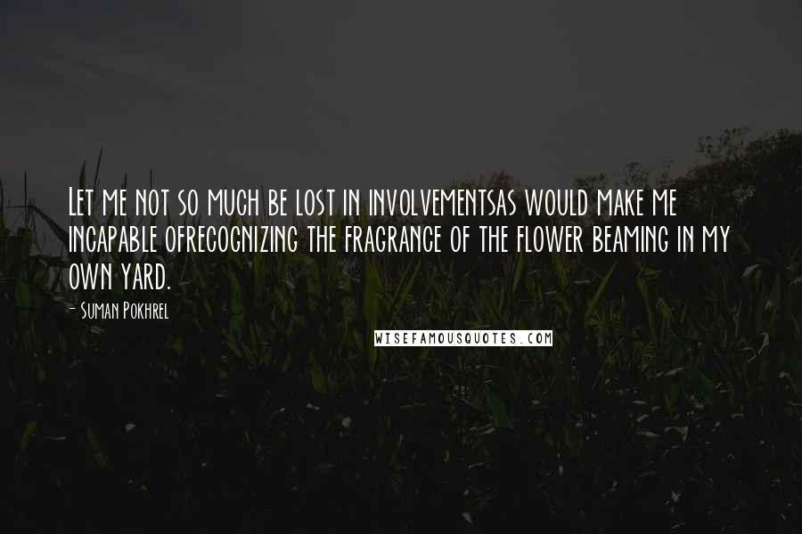 Suman Pokhrel Quotes: Let me not so much be lost in involvementsas would make me incapable ofrecognizing the fragrance of the flower beaming in my own yard.